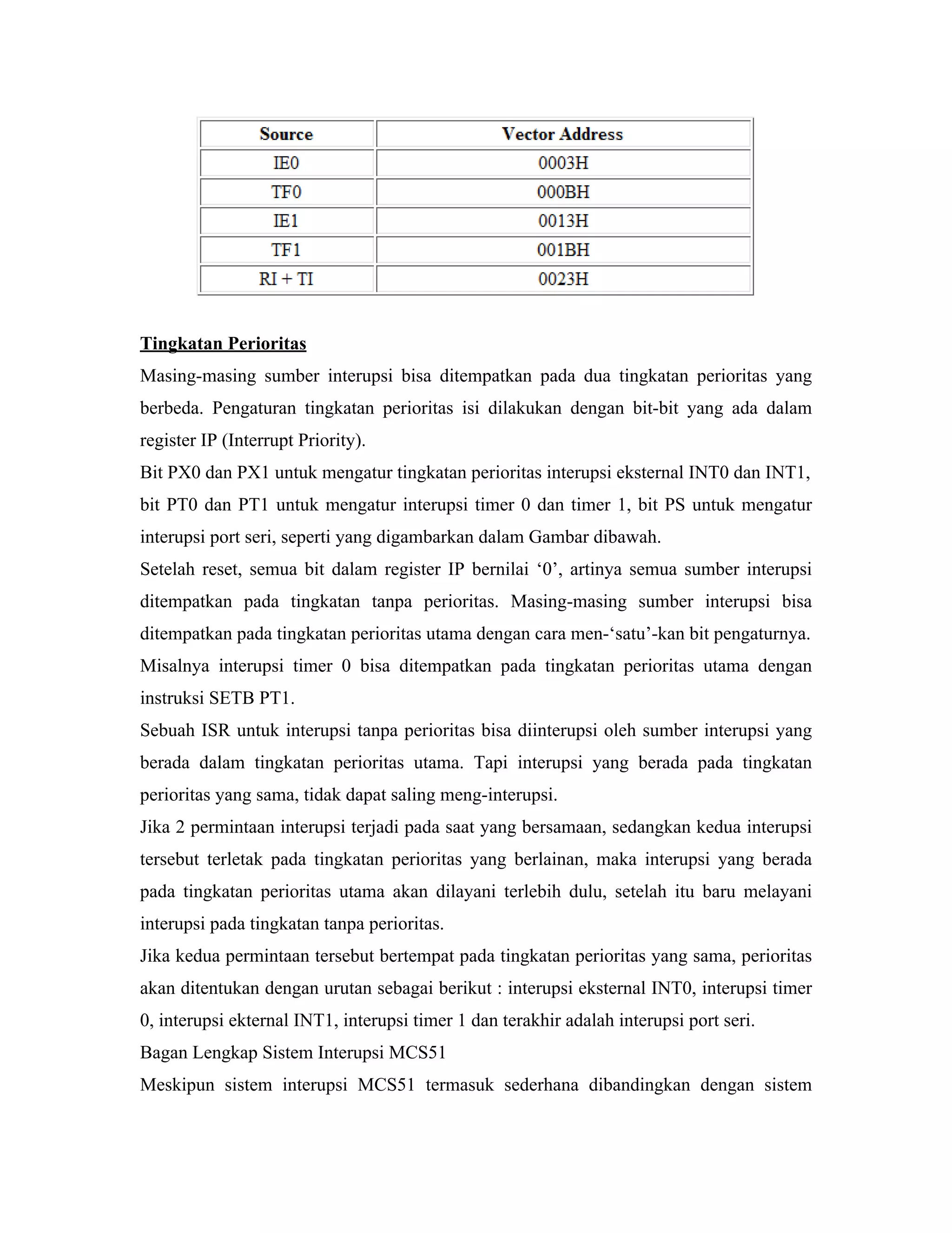 Tingkatan Perioritas
Masing-masing sumber interupsi bisa ditempatkan pada dua tingkatan perioritas yang
berbeda. Pengaturan tingkatan perioritas isi dilakukan dengan bit-bit yang ada dalam
register IP (Interrupt Priority).
Bit PX0 dan PX1 untuk mengatur tingkatan perioritas interupsi eksternal INT0 dan INT1,
bit PT0 dan PT1 untuk mengatur interupsi timer 0 dan timer 1, bit PS untuk mengatur
interupsi port seri, seperti yang digambarkan dalam Gambar dibawah.
Setelah reset, semua bit dalam register IP bernilai ‘0’, artinya semua sumber interupsi
ditempatkan pada tingkatan tanpa perioritas. Masing-masing sumber interupsi bisa
ditempatkan pada tingkatan perioritas utama dengan cara men-‘satu’-kan bit pengaturnya.
Misalnya interupsi timer 0 bisa ditempatkan pada tingkatan perioritas utama dengan
instruksi SETB PT1.
Sebuah ISR untuk interupsi tanpa perioritas bisa diinterupsi oleh sumber interupsi yang
berada dalam tingkatan perioritas utama. Tapi interupsi yang berada pada tingkatan
perioritas yang sama, tidak dapat saling meng-interupsi.
Jika 2 permintaan interupsi terjadi pada saat yang bersamaan, sedangkan kedua interupsi
tersebut terletak pada tingkatan perioritas yang berlainan, maka interupsi yang berada
pada tingkatan perioritas utama akan dilayani terlebih dulu, setelah itu baru melayani
interupsi pada tingkatan tanpa perioritas.
Jika kedua permintaan tersebut bertempat pada tingkatan perioritas yang sama, perioritas
akan ditentukan dengan urutan sebagai berikut : interupsi eksternal INT0, interupsi timer
0, interupsi ekternal INT1, interupsi timer 1 dan terakhir adalah interupsi port seri.
Bagan Lengkap Sistem Interupsi MCS51
Meskipun sistem interupsi MCS51 termasuk sederhana dibandingkan dengan sistem
 