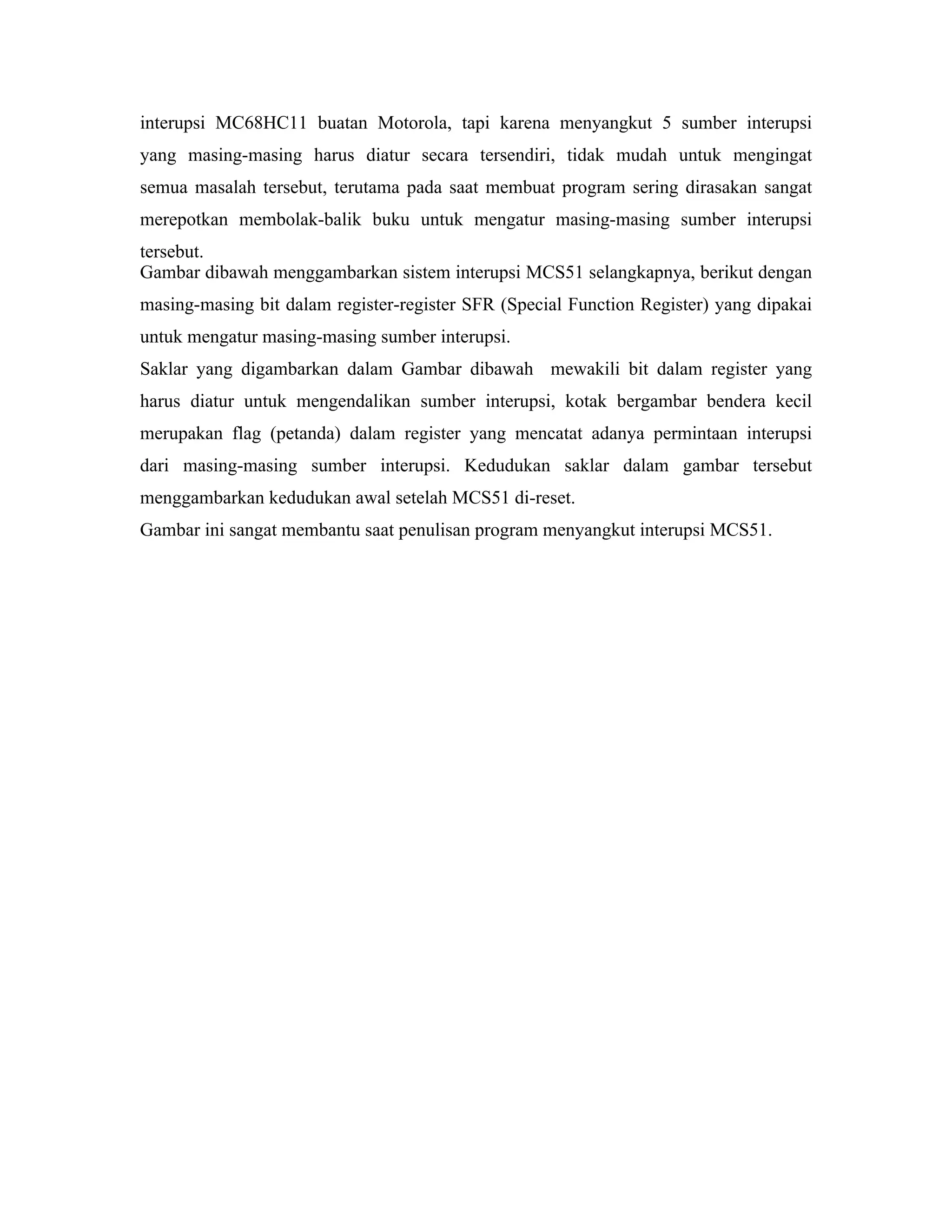 interupsi MC68HC11 buatan Motorola, tapi karena menyangkut 5 sumber interupsi
yang masing-masing harus diatur secara tersendiri, tidak mudah untuk mengingat
semua masalah tersebut, terutama pada saat membuat program sering dirasakan sangat
merepotkan membolak-balik buku untuk mengatur masing-masing sumber interupsi
tersebut.
Gambar dibawah menggambarkan sistem interupsi MCS51 selangkapnya, berikut dengan
masing-masing bit dalam register-register SFR (Special Function Register) yang dipakai
untuk mengatur masing-masing sumber interupsi.
Saklar yang digambarkan dalam Gambar dibawah mewakili bit dalam register yang
harus diatur untuk mengendalikan sumber interupsi, kotak bergambar bendera kecil
merupakan flag (petanda) dalam register yang mencatat adanya permintaan interupsi
dari masing-masing sumber interupsi. Kedudukan saklar dalam gambar tersebut
menggambarkan kedudukan awal setelah MCS51 di-reset.
Gambar ini sangat membantu saat penulisan program menyangkut interupsi MCS51.
 