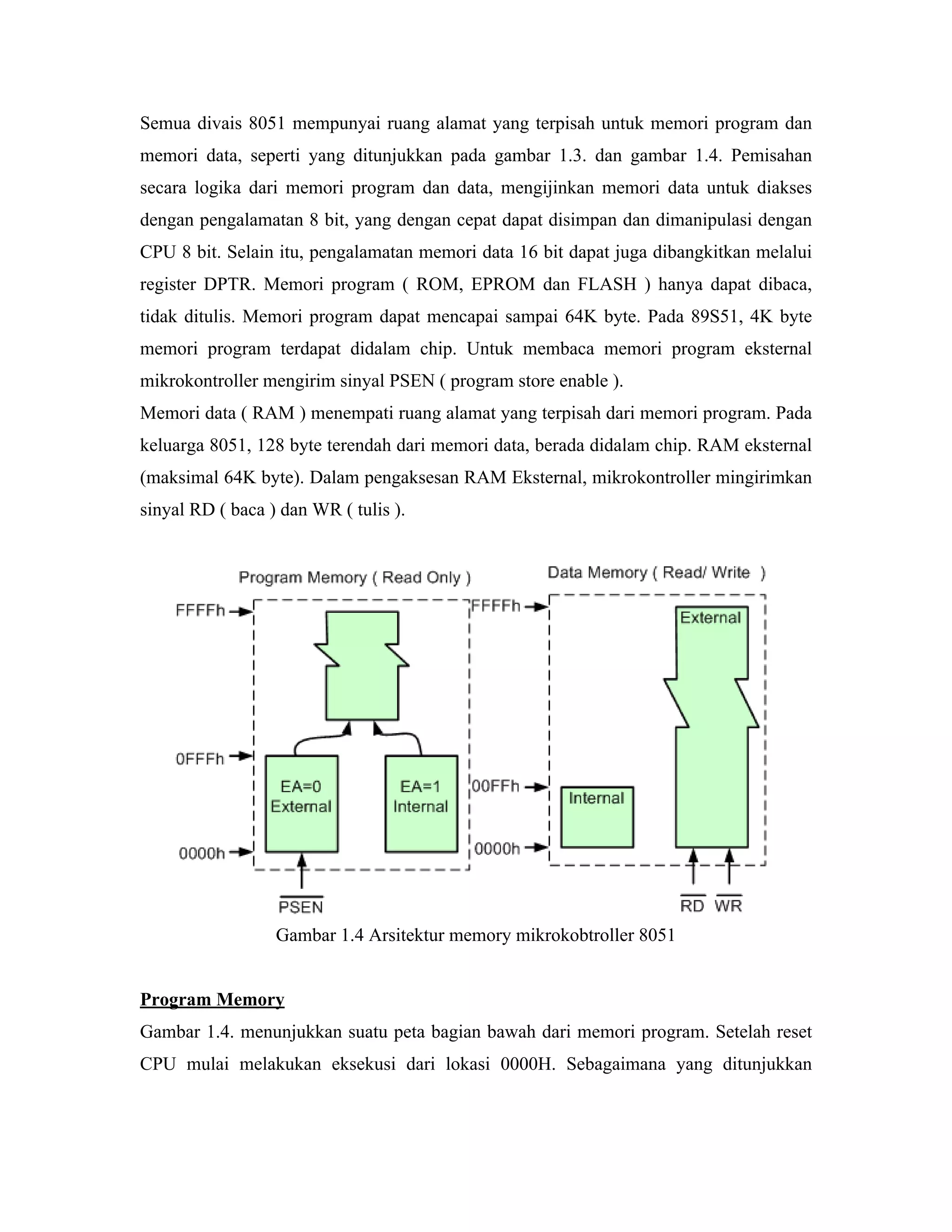 Semua divais 8051 mempunyai ruang alamat yang terpisah untuk memori program dan
memori data, seperti yang ditunjukkan pada gambar 1.3. dan gambar 1.4. Pemisahan
secara logika dari memori program dan data, mengijinkan memori data untuk diakses
dengan pengalamatan 8 bit, yang dengan cepat dapat disimpan dan dimanipulasi dengan
CPU 8 bit. Selain itu, pengalamatan memori data 16 bit dapat juga dibangkitkan melalui
register DPTR. Memori program ( ROM, EPROM dan FLASH ) hanya dapat dibaca,
tidak ditulis. Memori program dapat mencapai sampai 64K byte. Pada 89S51, 4K byte
memori program terdapat didalam chip. Untuk membaca memori program eksternal
mikrokontroller mengirim sinyal PSEN ( program store enable ).
Memori data ( RAM ) menempati ruang alamat yang terpisah dari memori program. Pada
keluarga 8051, 128 byte terendah dari memori data, berada didalam chip. RAM eksternal
(maksimal 64K byte). Dalam pengaksesan RAM Eksternal, mikrokontroller mingirimkan
sinyal RD ( baca ) dan WR ( tulis ).




                  Gambar 1.4 Arsitektur memory mikrokobtroller 8051


Program Memory
Gambar 1.4. menunjukkan suatu peta bagian bawah dari memori program. Setelah reset
CPU mulai melakukan eksekusi dari lokasi 0000H. Sebagaimana yang ditunjukkan
 