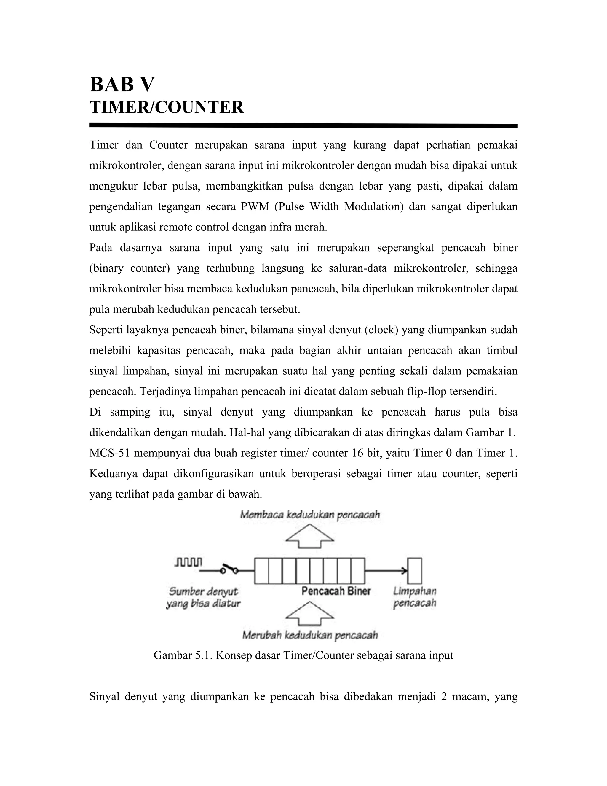 BAB V
TIMER/COUNTER
Timer dan Counter merupakan sarana input yang kurang dapat perhatian pemakai
mikrokontroler, dengan sarana input ini mikrokontroler dengan mudah bisa dipakai untuk
mengukur lebar pulsa, membangkitkan pulsa dengan lebar yang pasti, dipakai dalam
pengendalian tegangan secara PWM (Pulse Width Modulation) dan sangat diperlukan
untuk aplikasi remote control dengan infra merah.
Pada dasarnya sarana input yang satu ini merupakan seperangkat pencacah biner
(binary counter) yang terhubung langsung ke saluran-data mikrokontroler, sehingga
mikrokontroler bisa membaca kedudukan pancacah, bila diperlukan mikrokontroler dapat
pula merubah kedudukan pencacah tersebut.
Seperti layaknya pencacah biner, bilamana sinyal denyut (clock) yang diumpankan sudah
melebihi kapasitas pencacah, maka pada bagian akhir untaian pencacah akan timbul
sinyal limpahan, sinyal ini merupakan suatu hal yang penting sekali dalam pemakaian
pencacah. Terjadinya limpahan pencacah ini dicatat dalam sebuah flip-flop tersendiri.
Di samping itu, sinyal denyut yang diumpankan ke pencacah harus pula bisa
dikendalikan dengan mudah. Hal-hal yang dibicarakan di atas diringkas dalam Gambar 1.
MCS-51 mempunyai dua buah register timer/ counter 16 bit, yaitu Timer 0 dan Timer 1.
Keduanya dapat dikonfigurasikan untuk beroperasi sebagai timer atau counter, seperti
yang terlihat pada gambar di bawah.




             Gambar 5.1. Konsep dasar Timer/Counter sebagai sarana input


Sinyal denyut yang diumpankan ke pencacah bisa dibedakan menjadi 2 macam, yang
 