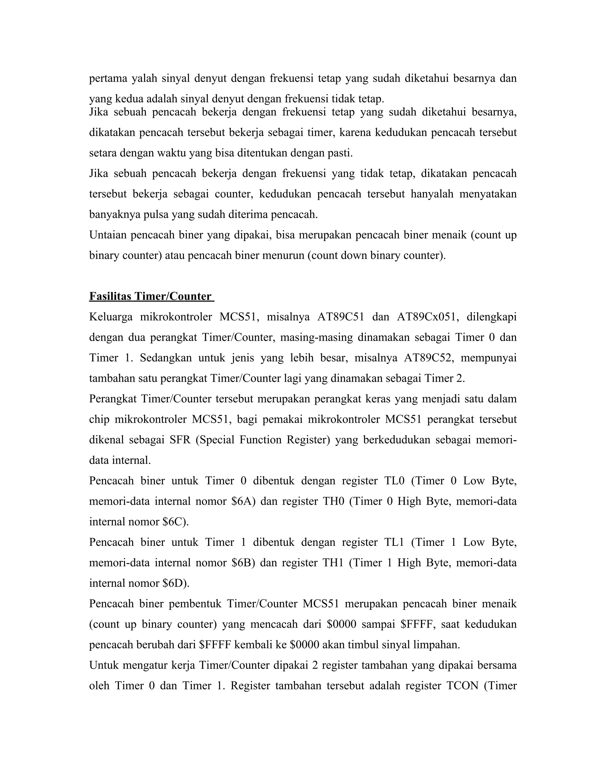 pertama yalah sinyal denyut dengan frekuensi tetap yang sudah diketahui besarnya dan
yang kedua adalah sinyal denyut dengan frekuensi tidak tetap.
Jika sebuah pencacah bekerja dengan frekuensi tetap yang sudah diketahui besarnya,
dikatakan pencacah tersebut bekerja sebagai timer, karena kedudukan pencacah tersebut
setara dengan waktu yang bisa ditentukan dengan pasti.
Jika sebuah pencacah bekerja dengan frekuensi yang tidak tetap, dikatakan pencacah
tersebut bekerja sebagai counter, kedudukan pencacah tersebut hanyalah menyatakan
banyaknya pulsa yang sudah diterima pencacah.
Untaian pencacah biner yang dipakai, bisa merupakan pencacah biner menaik (count up
binary counter) atau pencacah biner menurun (count down binary counter).


Fasilitas Timer/Counter
Keluarga mikrokontroler MCS51, misalnya AT89C51 dan AT89Cx051, dilengkapi
dengan dua perangkat Timer/Counter, masing-masing dinamakan sebagai Timer 0 dan
Timer 1. Sedangkan untuk jenis yang lebih besar, misalnya AT89C52, mempunyai
tambahan satu perangkat Timer/Counter lagi yang dinamakan sebagai Timer 2.
Perangkat Timer/Counter tersebut merupakan perangkat keras yang menjadi satu dalam
chip mikrokontroler MCS51, bagi pemakai mikrokontroler MCS51 perangkat tersebut
dikenal sebagai SFR (Special Function Register) yang berkedudukan sebagai memori-
data internal.
Pencacah biner untuk Timer 0 dibentuk dengan register TL0 (Timer 0 Low Byte,
memori-data internal nomor $6A) dan register TH0 (Timer 0 High Byte, memori-data
internal nomor $6C).
Pencacah biner untuk Timer 1 dibentuk dengan register TL1 (Timer 1 Low Byte,
memori-data internal nomor $6B) dan register TH1 (Timer 1 High Byte, memori-data
internal nomor $6D).
Pencacah biner pembentuk Timer/Counter MCS51 merupakan pencacah biner menaik
(count up binary counter) yang mencacah dari $0000 sampai $FFFF, saat kedudukan
pencacah berubah dari $FFFF kembali ke $0000 akan timbul sinyal limpahan.
Untuk mengatur kerja Timer/Counter dipakai 2 register tambahan yang dipakai bersama
oleh Timer 0 dan Timer 1. Register tambahan tersebut adalah register TCON (Timer
 