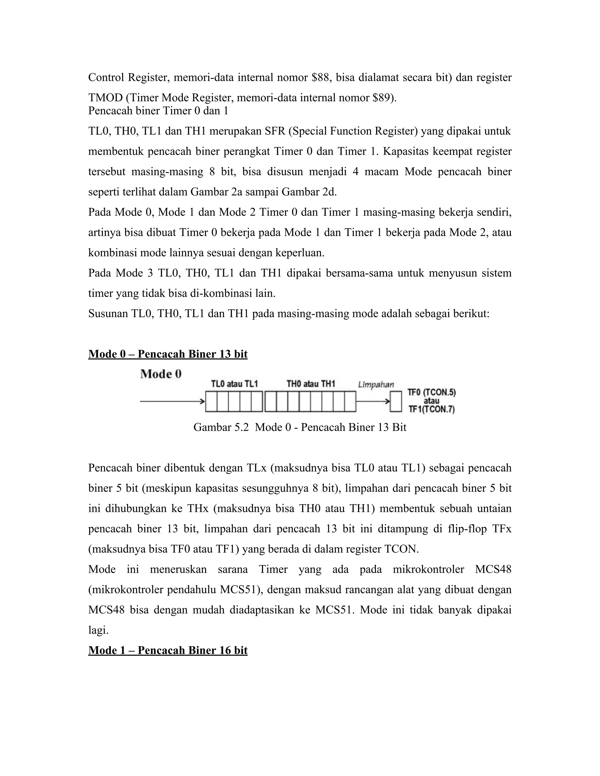 Control Register, memori-data internal nomor $88, bisa dialamat secara bit) dan register
TMOD (Timer Mode Register, memori-data internal nomor $89).
Pencacah biner Timer 0 dan 1
TL0, TH0, TL1 dan TH1 merupakan SFR (Special Function Register) yang dipakai untuk
membentuk pencacah biner perangkat Timer 0 dan Timer 1. Kapasitas keempat register
tersebut masing-masing 8 bit, bisa disusun menjadi 4 macam Mode pencacah biner
seperti terlihat dalam Gambar 2a sampai Gambar 2d.
Pada Mode 0, Mode 1 dan Mode 2 Timer 0 dan Timer 1 masing-masing bekerja sendiri,
artinya bisa dibuat Timer 0 bekerja pada Mode 1 dan Timer 1 bekerja pada Mode 2, atau
kombinasi mode lainnya sesuai dengan keperluan.
Pada Mode 3 TL0, TH0, TL1 dan TH1 dipakai bersama-sama untuk menyusun sistem
timer yang tidak bisa di-kombinasi lain.
Susunan TL0, TH0, TL1 dan TH1 pada masing-masing mode adalah sebagai berikut:


Mode 0 – Pencacah Biner 13 bit




                      Gambar 5.2 Mode 0 - Pencacah Biner 13 Bit


Pencacah biner dibentuk dengan TLx (maksudnya bisa TL0 atau TL1) sebagai pencacah
biner 5 bit (meskipun kapasitas sesungguhnya 8 bit), limpahan dari pencacah biner 5 bit
ini dihubungkan ke THx (maksudnya bisa TH0 atau TH1) membentuk sebuah untaian
pencacah biner 13 bit, limpahan dari pencacah 13 bit ini ditampung di flip-flop TFx
(maksudnya bisa TF0 atau TF1) yang berada di dalam register TCON.
Mode ini meneruskan sarana Timer yang ada pada mikrokontroler MCS48
(mikrokontroler pendahulu MCS51), dengan maksud rancangan alat yang dibuat dengan
MCS48 bisa dengan mudah diadaptasikan ke MCS51. Mode ini tidak banyak dipakai
lagi.
Mode 1 – Pencacah Biner 16 bit
 