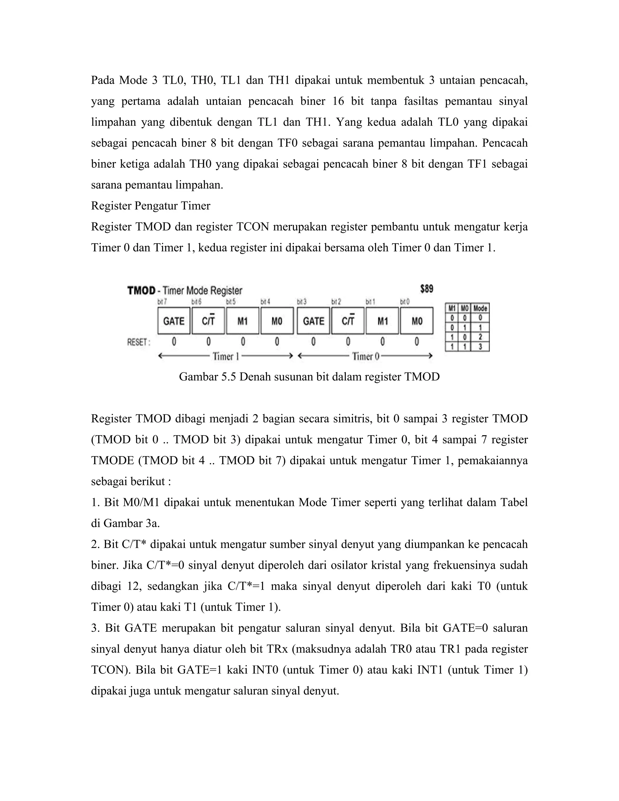 Pada Mode 3 TL0, TH0, TL1 dan TH1 dipakai untuk membentuk 3 untaian pencacah,
yang pertama adalah untaian pencacah biner 16 bit tanpa fasiltas pemantau sinyal
limpahan yang dibentuk dengan TL1 dan TH1. Yang kedua adalah TL0 yang dipakai
sebagai pencacah biner 8 bit dengan TF0 sebagai sarana pemantau limpahan. Pencacah
biner ketiga adalah TH0 yang dipakai sebagai pencacah biner 8 bit dengan TF1 sebagai
sarana pemantau limpahan.
Register Pengatur Timer
Register TMOD dan register TCON merupakan register pembantu untuk mengatur kerja
Timer 0 dan Timer 1, kedua register ini dipakai bersama oleh Timer 0 dan Timer 1.




                    Gambar 5.5 Denah susunan bit dalam register TMOD


Register TMOD dibagi menjadi 2 bagian secara simitris, bit 0 sampai 3 register TMOD
(TMOD bit 0 .. TMOD bit 3) dipakai untuk mengatur Timer 0, bit 4 sampai 7 register
TMODE (TMOD bit 4 .. TMOD bit 7) dipakai untuk mengatur Timer 1, pemakaiannya
sebagai berikut :
1. Bit M0/M1 dipakai untuk menentukan Mode Timer seperti yang terlihat dalam Tabel
di Gambar 3a.
2. Bit C/T* dipakai untuk mengatur sumber sinyal denyut yang diumpankan ke pencacah
biner. Jika C/T*=0 sinyal denyut diperoleh dari osilator kristal yang frekuensinya sudah
dibagi 12, sedangkan jika C/T*=1 maka sinyal denyut diperoleh dari kaki T0 (untuk
Timer 0) atau kaki T1 (untuk Timer 1).
3. Bit GATE merupakan bit pengatur saluran sinyal denyut. Bila bit GATE=0 saluran
sinyal denyut hanya diatur oleh bit TRx (maksudnya adalah TR0 atau TR1 pada register
TCON). Bila bit GATE=1 kaki INT0 (untuk Timer 0) atau kaki INT1 (untuk Timer 1)
dipakai juga untuk mengatur saluran sinyal denyut.
 