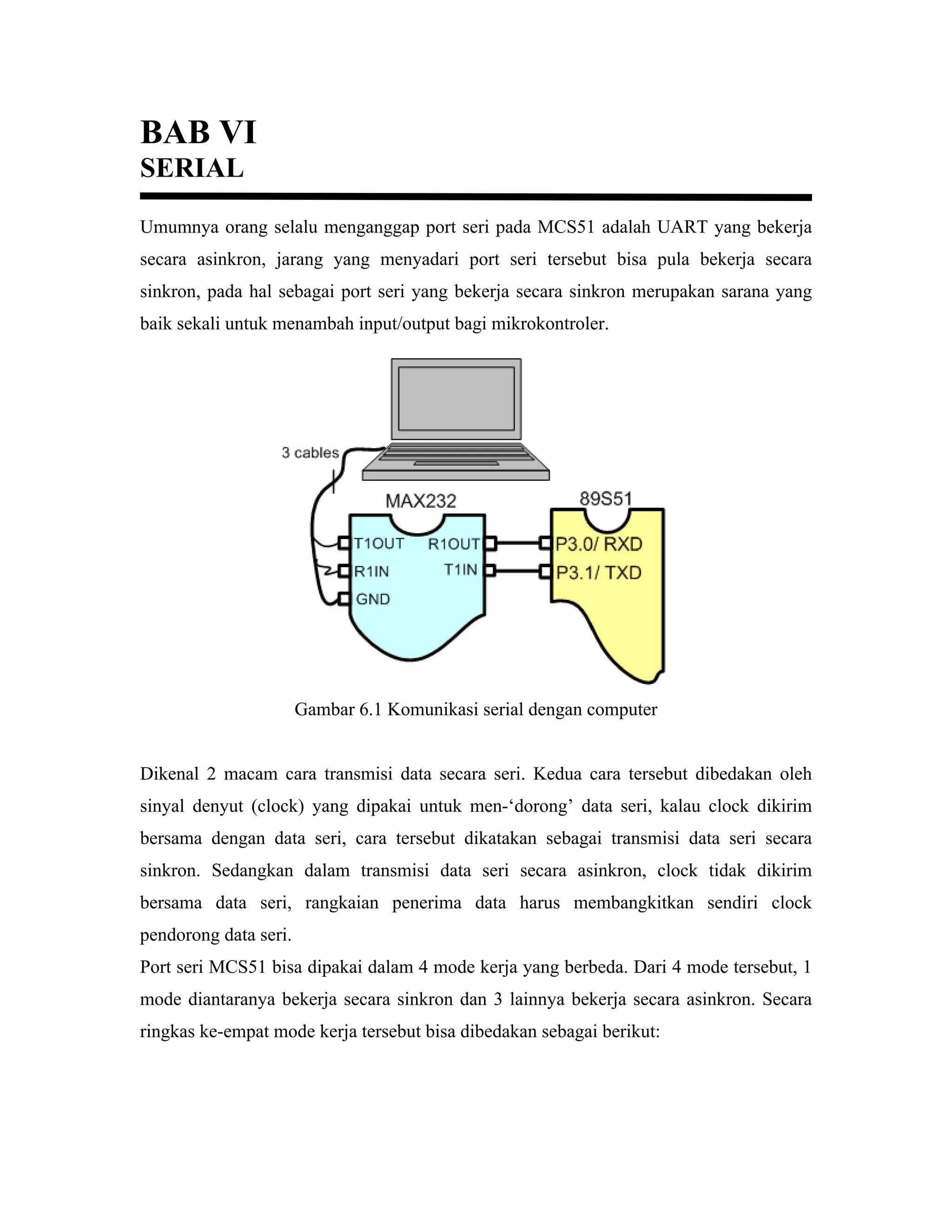 BAB VI
SERIAL
Umumnya orang selalu menganggap port seri pada MCS51 adalah UART yang bekerja
secara asinkron, jarang yang menyadari port seri tersebut bisa pula bekerja secara
sinkron, pada hal sebagai port seri yang bekerja secara sinkron merupakan sarana yang
baik sekali untuk menambah input/output bagi mikrokontroler.




                       Gambar 6.1 Komunikasi serial dengan computer


Dikenal 2 macam cara transmisi data secara seri. Kedua cara tersebut dibedakan oleh
sinyal denyut (clock) yang dipakai untuk men-‘dorong’ data seri, kalau clock dikirim
bersama dengan data seri, cara tersebut dikatakan sebagai transmisi data seri secara
sinkron. Sedangkan dalam transmisi data seri secara asinkron, clock tidak dikirim
bersama data seri, rangkaian penerima data harus membangkitkan sendiri clock
pendorong data seri.
Port seri MCS51 bisa dipakai dalam 4 mode kerja yang berbeda. Dari 4 mode tersebut, 1
mode diantaranya bekerja secara sinkron dan 3 lainnya bekerja secara asinkron. Secara
ringkas ke-empat mode kerja tersebut bisa dibedakan sebagai berikut:
 