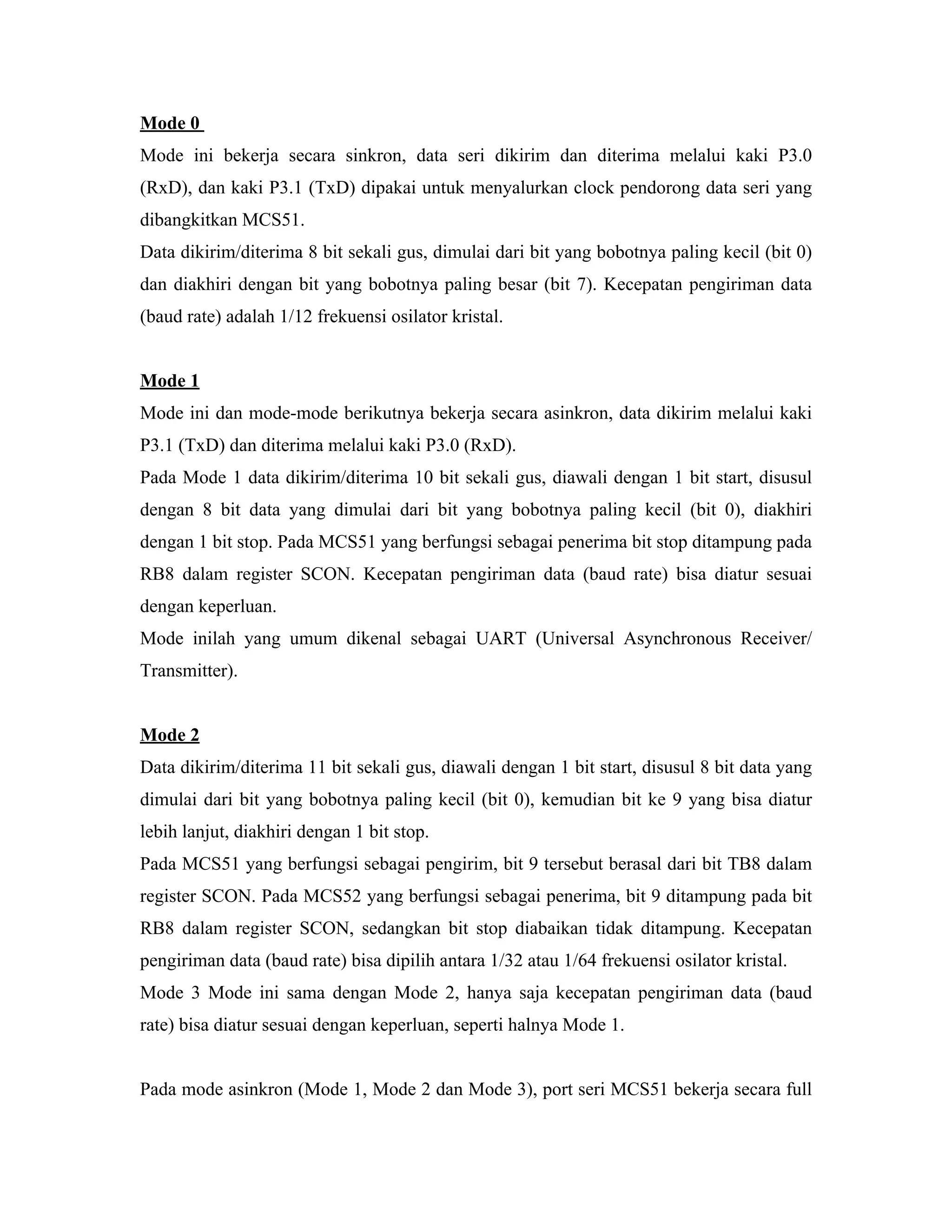 Mode 0
Mode ini bekerja secara sinkron, data seri dikirim dan diterima melalui kaki P3.0
(RxD), dan kaki P3.1 (TxD) dipakai untuk menyalurkan clock pendorong data seri yang
dibangkitkan MCS51.
Data dikirim/diterima 8 bit sekali gus, dimulai dari bit yang bobotnya paling kecil (bit 0)
dan diakhiri dengan bit yang bobotnya paling besar (bit 7). Kecepatan pengiriman data
(baud rate) adalah 1/12 frekuensi osilator kristal.


Mode 1
Mode ini dan mode-mode berikutnya bekerja secara asinkron, data dikirim melalui kaki
P3.1 (TxD) dan diterima melalui kaki P3.0 (RxD).
Pada Mode 1 data dikirim/diterima 10 bit sekali gus, diawali dengan 1 bit start, disusul
dengan 8 bit data yang dimulai dari bit yang bobotnya paling kecil (bit 0), diakhiri
dengan 1 bit stop. Pada MCS51 yang berfungsi sebagai penerima bit stop ditampung pada
RB8 dalam register SCON. Kecepatan pengiriman data (baud rate) bisa diatur sesuai
dengan keperluan.
Mode inilah yang umum dikenal sebagai UART (Universal Asynchronous Receiver/
Transmitter).


Mode 2
Data dikirim/diterima 11 bit sekali gus, diawali dengan 1 bit start, disusul 8 bit data yang
dimulai dari bit yang bobotnya paling kecil (bit 0), kemudian bit ke 9 yang bisa diatur
lebih lanjut, diakhiri dengan 1 bit stop.
Pada MCS51 yang berfungsi sebagai pengirim, bit 9 tersebut berasal dari bit TB8 dalam
register SCON. Pada MCS52 yang berfungsi sebagai penerima, bit 9 ditampung pada bit
RB8 dalam register SCON, sedangkan bit stop diabaikan tidak ditampung. Kecepatan
pengiriman data (baud rate) bisa dipilih antara 1/32 atau 1/64 frekuensi osilator kristal.
Mode 3 Mode ini sama dengan Mode 2, hanya saja kecepatan pengiriman data (baud
rate) bisa diatur sesuai dengan keperluan, seperti halnya Mode 1.


Pada mode asinkron (Mode 1, Mode 2 dan Mode 3), port seri MCS51 bekerja secara full
 