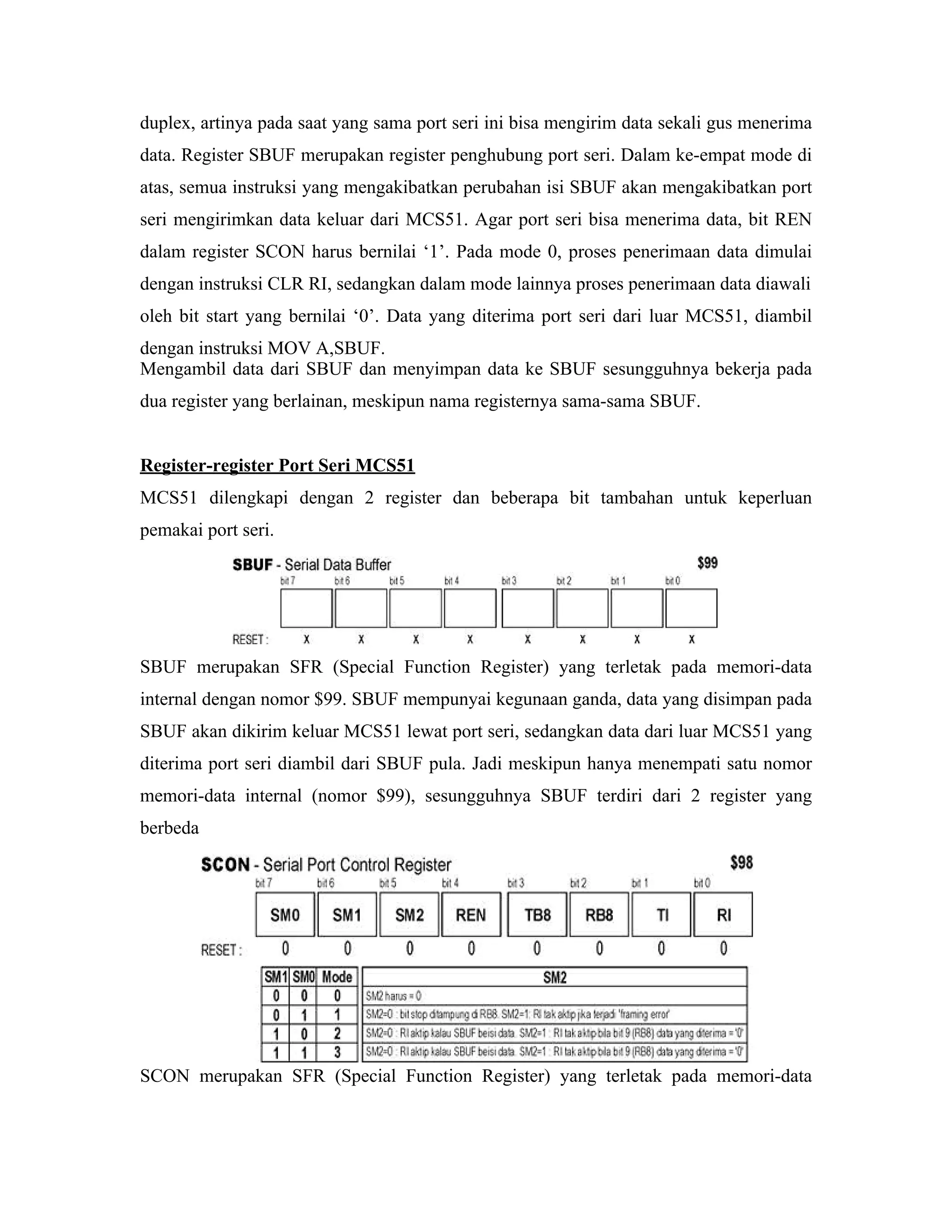 duplex, artinya pada saat yang sama port seri ini bisa mengirim data sekali gus menerima
data. Register SBUF merupakan register penghubung port seri. Dalam ke-empat mode di
atas, semua instruksi yang mengakibatkan perubahan isi SBUF akan mengakibatkan port
seri mengirimkan data keluar dari MCS51. Agar port seri bisa menerima data, bit REN
dalam register SCON harus bernilai ‘1’. Pada mode 0, proses penerimaan data dimulai
dengan instruksi CLR RI, sedangkan dalam mode lainnya proses penerimaan data diawali
oleh bit start yang bernilai ‘0’. Data yang diterima port seri dari luar MCS51, diambil
dengan instruksi MOV A,SBUF.
Mengambil data dari SBUF dan menyimpan data ke SBUF sesungguhnya bekerja pada
dua register yang berlainan, meskipun nama registernya sama-sama SBUF.


Register-register Port Seri MCS51
MCS51 dilengkapi dengan 2 register dan beberapa bit tambahan untuk keperluan
pemakai port seri.




SBUF merupakan SFR (Special Function Register) yang terletak pada memori-data
internal dengan nomor $99. SBUF mempunyai kegunaan ganda, data yang disimpan pada
SBUF akan dikirim keluar MCS51 lewat port seri, sedangkan data dari luar MCS51 yang
diterima port seri diambil dari SBUF pula. Jadi meskipun hanya menempati satu nomor
memori-data internal (nomor $99), sesungguhnya SBUF terdiri dari 2 register yang
berbeda




SCON merupakan SFR (Special Function Register) yang terletak pada memori-data
 