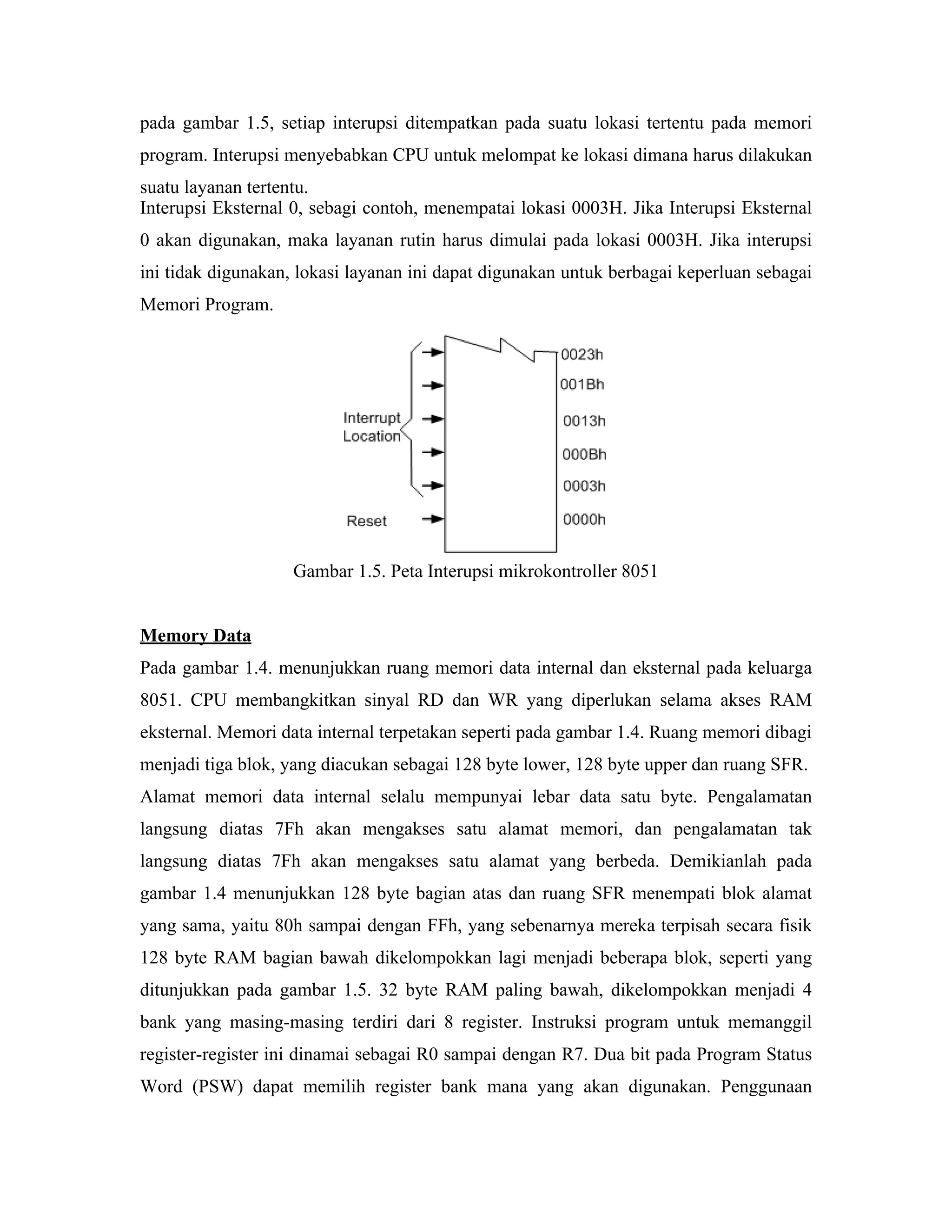 pada gambar 1.5, setiap interupsi ditempatkan pada suatu lokasi tertentu pada memori
program. Interupsi menyebabkan CPU untuk melompat ke lokasi dimana harus dilakukan
suatu layanan tertentu.
Interupsi Eksternal 0, sebagi contoh, menempatai lokasi 0003H. Jika Interupsi Eksternal
0 akan digunakan, maka layanan rutin harus dimulai pada lokasi 0003H. Jika interupsi
ini tidak digunakan, lokasi layanan ini dapat digunakan untuk berbagai keperluan sebagai
Memori Program.




                    Gambar 1.5. Peta Interupsi mikrokontroller 8051


Memory Data
Pada gambar 1.4. menunjukkan ruang memori data internal dan eksternal pada keluarga
8051. CPU membangkitkan sinyal RD dan WR yang diperlukan selama akses RAM
eksternal. Memori data internal terpetakan seperti pada gambar 1.4. Ruang memori dibagi
menjadi tiga blok, yang diacukan sebagai 128 byte lower, 128 byte upper dan ruang SFR.
Alamat memori data internal selalu mempunyai lebar data satu byte. Pengalamatan
langsung diatas 7Fh akan mengakses satu alamat memori, dan pengalamatan tak
langsung diatas 7Fh akan mengakses satu alamat yang berbeda. Demikianlah pada
gambar 1.4 menunjukkan 128 byte bagian atas dan ruang SFR menempati blok alamat
yang sama, yaitu 80h sampai dengan FFh, yang sebenarnya mereka terpisah secara fisik
128 byte RAM bagian bawah dikelompokkan lagi menjadi beberapa blok, seperti yang
ditunjukkan pada gambar 1.5. 32 byte RAM paling bawah, dikelompokkan menjadi 4
bank yang masing-masing terdiri dari 8 register. Instruksi program untuk memanggil
register-register ini dinamai sebagai R0 sampai dengan R7. Dua bit pada Program Status
Word (PSW) dapat memilih register bank mana yang akan digunakan. Penggunaan
 