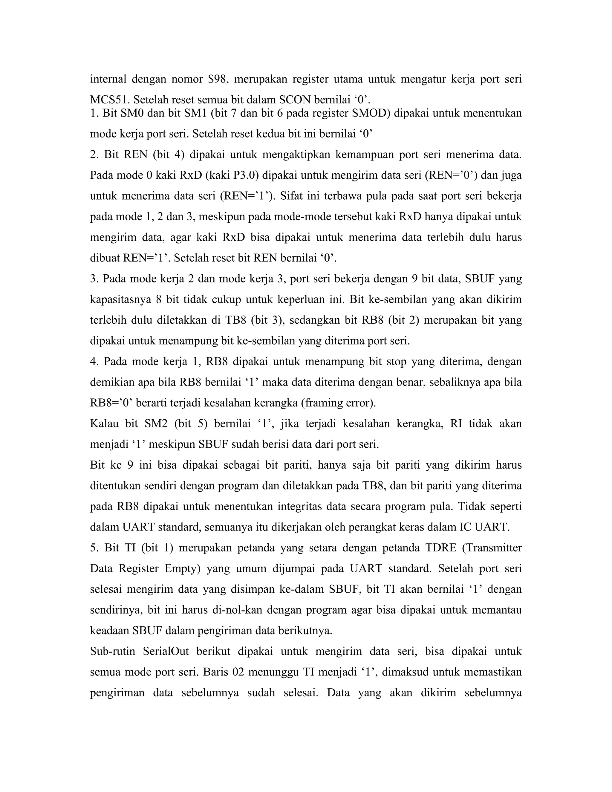 internal dengan nomor $98, merupakan register utama untuk mengatur kerja port seri
MCS51. Setelah reset semua bit dalam SCON bernilai ‘0’.
1. Bit SM0 dan bit SM1 (bit 7 dan bit 6 pada register SMOD) dipakai untuk menentukan
mode kerja port seri. Setelah reset kedua bit ini bernilai ‘0’
2. Bit REN (bit 4) dipakai untuk mengaktipkan kemampuan port seri menerima data.
Pada mode 0 kaki RxD (kaki P3.0) dipakai untuk mengirim data seri (REN=’0’) dan juga
untuk menerima data seri (REN=’1’). Sifat ini terbawa pula pada saat port seri bekerja
pada mode 1, 2 dan 3, meskipun pada mode-mode tersebut kaki RxD hanya dipakai untuk
mengirim data, agar kaki RxD bisa dipakai untuk menerima data terlebih dulu harus
dibuat REN=’1’. Setelah reset bit REN bernilai ‘0’.
3. Pada mode kerja 2 dan mode kerja 3, port seri bekerja dengan 9 bit data, SBUF yang
kapasitasnya 8 bit tidak cukup untuk keperluan ini. Bit ke-sembilan yang akan dikirim
terlebih dulu diletakkan di TB8 (bit 3), sedangkan bit RB8 (bit 2) merupakan bit yang
dipakai untuk menampung bit ke-sembilan yang diterima port seri.
4. Pada mode kerja 1, RB8 dipakai untuk menampung bit stop yang diterima, dengan
demikian apa bila RB8 bernilai ‘1’ maka data diterima dengan benar, sebaliknya apa bila
RB8=’0’ berarti terjadi kesalahan kerangka (framing error).
Kalau bit SM2 (bit 5) bernilai ‘1’, jika terjadi kesalahan kerangka, RI tidak akan
menjadi ‘1’ meskipun SBUF sudah berisi data dari port seri.
Bit ke 9 ini bisa dipakai sebagai bit pariti, hanya saja bit pariti yang dikirim harus
ditentukan sendiri dengan program dan diletakkan pada TB8, dan bit pariti yang diterima
pada RB8 dipakai untuk menentukan integritas data secara program pula. Tidak seperti
dalam UART standard, semuanya itu dikerjakan oleh perangkat keras dalam IC UART.
5. Bit TI (bit 1) merupakan petanda yang setara dengan petanda TDRE (Transmitter
Data Register Empty) yang umum dijumpai pada UART standard. Setelah port seri
selesai mengirim data yang disimpan ke-dalam SBUF, bit TI akan bernilai ‘1’ dengan
sendirinya, bit ini harus di-nol-kan dengan program agar bisa dipakai untuk memantau
keadaan SBUF dalam pengiriman data berikutnya.
Sub-rutin SerialOut berikut dipakai untuk mengirim data seri, bisa dipakai untuk
semua mode port seri. Baris 02 menunggu TI menjadi ‘1’, dimaksud untuk memastikan
pengiriman data sebelumnya sudah selesai. Data yang akan dikirim sebelumnya
 