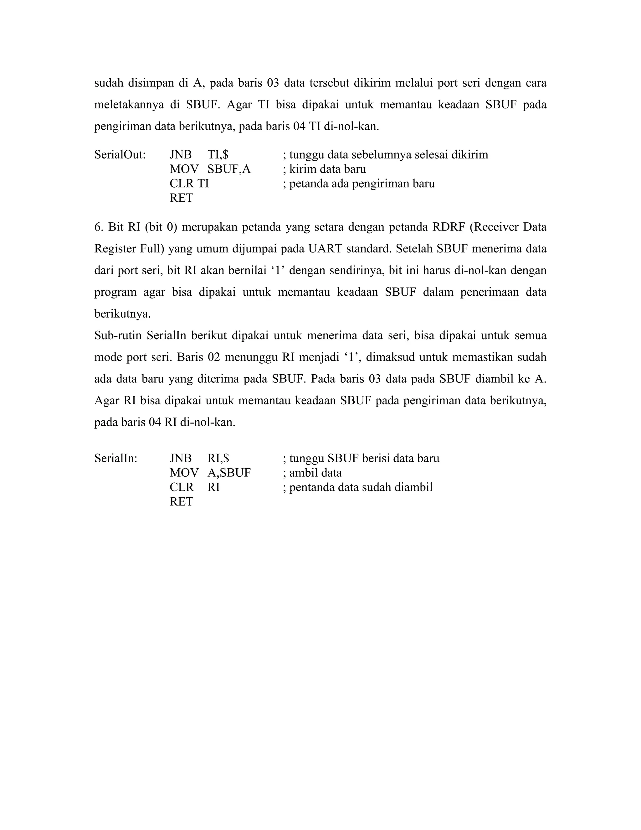 sudah disimpan di A, pada baris 03 data tersebut dikirim melalui port seri dengan cara
meletakannya di SBUF. Agar TI bisa dipakai untuk memantau keadaan SBUF pada
pengiriman data berikutnya, pada baris 04 TI di-nol-kan.

SerialOut:     JNB TI,$              ; tunggu data sebelumnya selesai dikirim
               MOV SBUF,A            ; kirim data baru
               CLR TI                ; petanda ada pengiriman baru
               RET

6. Bit RI (bit 0) merupakan petanda yang setara dengan petanda RDRF (Receiver Data
Register Full) yang umum dijumpai pada UART standard. Setelah SBUF menerima data
dari port seri, bit RI akan bernilai ‘1’ dengan sendirinya, bit ini harus di-nol-kan dengan
program agar bisa dipakai untuk memantau keadaan SBUF dalam penerimaan data
berikutnya.
Sub-rutin SerialIn berikut dipakai untuk menerima data seri, bisa dipakai untuk semua
mode port seri. Baris 02 menunggu RI menjadi ‘1’, dimaksud untuk memastikan sudah
ada data baru yang diterima pada SBUF. Pada baris 03 data pada SBUF diambil ke A.
Agar RI bisa dipakai untuk memantau keadaan SBUF pada pengiriman data berikutnya,
pada baris 04 RI di-nol-kan.

SerialIn:      JNB RI,$              ; tunggu SBUF berisi data baru
               MOV A,SBUF            ; ambil data
               CLR RI                ; pentanda data sudah diambil
               RET
 
