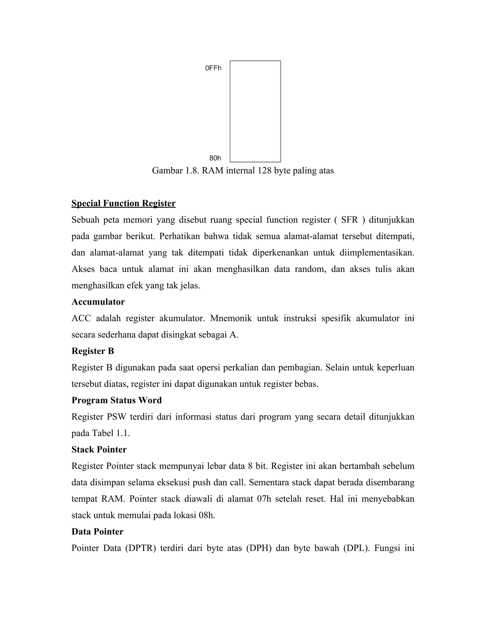 Gambar 1.8. RAM internal 128 byte paling atas


Special Function Register
Sebuah peta memori yang disebut ruang special function register ( SFR ) ditunjukkan
pada gambar berikut. Perhatikan bahwa tidak semua alamat-alamat tersebut ditempati,
dan alamat-alamat yang tak ditempati tidak diperkenankan untuk diimplementasikan.
Akses baca untuk alamat ini akan menghasilkan data random, dan akses tulis akan
menghasilkan efek yang tak jelas.
Accumulator
ACC adalah register akumulator. Mnemonik untuk instruksi spesifik akumulator ini
secara sederhana dapat disingkat sebagai A.
Register B
Register B digunakan pada saat opersi perkalian dan pembagian. Selain untuk keperluan
tersebut diatas, register ini dapat digunakan untuk register bebas.
Program Status Word
Register PSW terdiri dari informasi status dari program yang secara detail ditunjukkan
pada Tabel 1.1.
Stack Pointer
Register Pointer stack mempunyai lebar data 8 bit. Register ini akan bertambah sebelum
data disimpan selama eksekusi push dan call. Sementara stack dapat berada disembarang
tempat RAM. Pointer stack diawali di alamat 07h setelah reset. Hal ini menyebabkan
stack untuk memulai pada lokasi 08h.
Data Pointer
Pointer Data (DPTR) terdiri dari byte atas (DPH) dan byte bawah (DPL). Fungsi ini
 