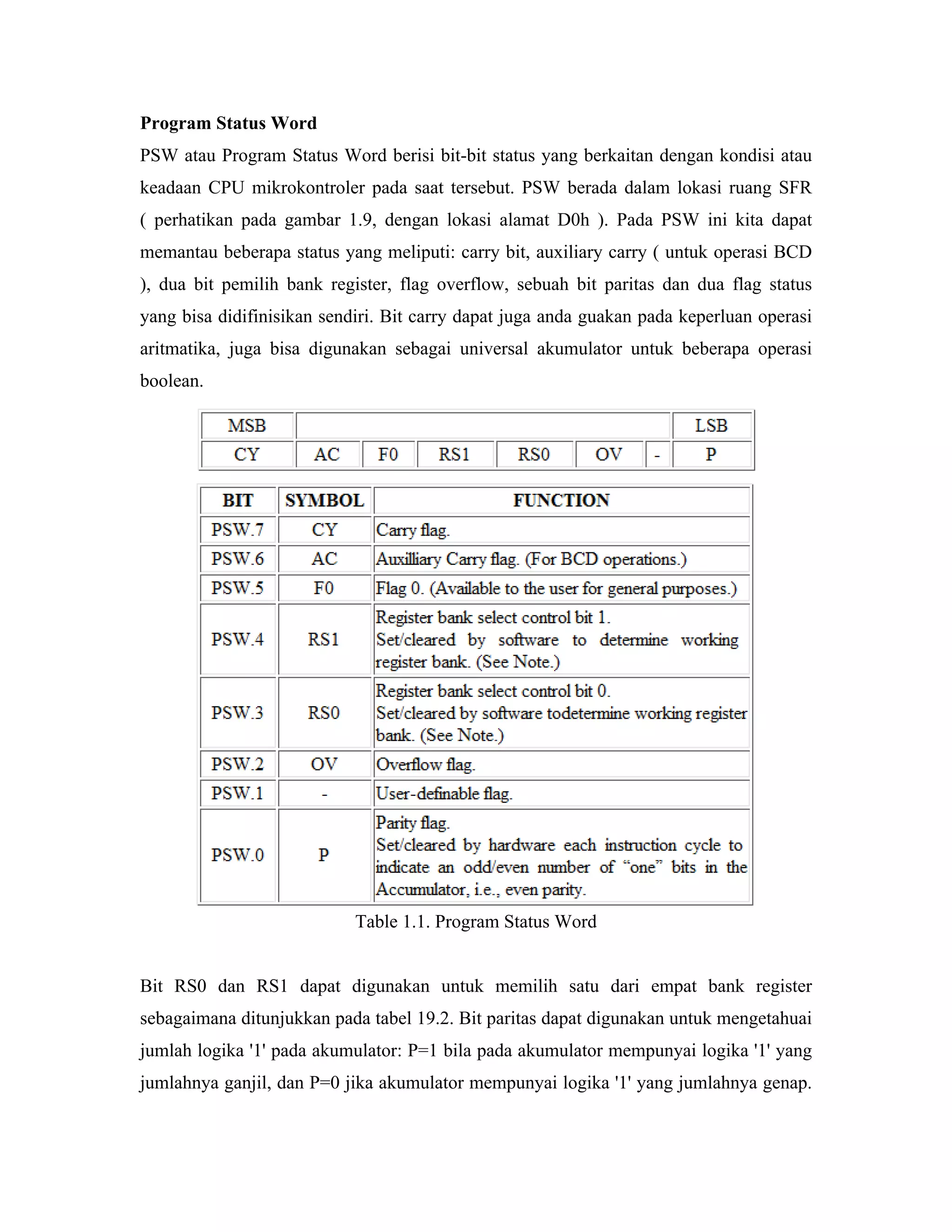 Program Status Word
PSW atau Program Status Word berisi bit-bit status yang berkaitan dengan kondisi atau
keadaan CPU mikrokontroler pada saat tersebut. PSW berada dalam lokasi ruang SFR
( perhatikan pada gambar 1.9, dengan lokasi alamat D0h ). Pada PSW ini kita dapat
memantau beberapa status yang meliputi: carry bit, auxiliary carry ( untuk operasi BCD
), dua bit pemilih bank register, flag overflow, sebuah bit paritas dan dua flag status
yang bisa didifinisikan sendiri. Bit carry dapat juga anda guakan pada keperluan operasi
aritmatika, juga bisa digunakan sebagai universal akumulator untuk beberapa operasi
boolean.




                            Table 1.1. Program Status Word


Bit RS0 dan RS1 dapat digunakan untuk memilih satu dari empat bank register
sebagaimana ditunjukkan pada tabel 19.2. Bit paritas dapat digunakan untuk mengetahuai
jumlah logika '1' pada akumulator: P=1 bila pada akumulator mempunyai logika '1' yang
jumlahnya ganjil, dan P=0 jika akumulator mempunyai logika '1' yang jumlahnya genap.
 