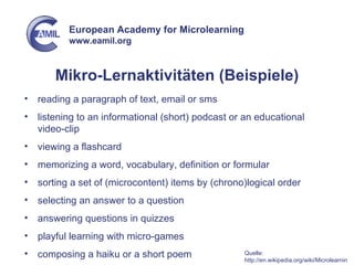 Mikro-Lernaktivitäten (Beispiele) reading a paragraph of text, email or sms listening to an informational (short) podcast or an educational video-clip viewing a flashcard memorizing a word, vocabulary, definition or formular sorting a set of (microcontent) items by (chrono)logical order selecting an answer to a question answering questions in quizzes playful learning with micro-games composing a haiku or a short poem Quelle: http://en.wikipedia.org/wiki/Microlearning 