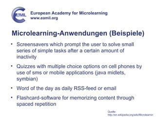 Microlearning-Anwendungen (Beispiele) Screensavers which prompt the user to solve small series of simple tasks after a certain amount of inactivity Quizzes with multiple choice options on cell phones by use of sms or mobile applications (java midlets, symbian) Word of the day as daily RSS-feed or email Flashcard-software for memorizing content through spaced repetition Quelle: http://en.wikipedia.org/wiki/Microlearning 