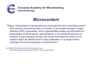 Microcontent “ Today, microcontent is being used as a more general term indicating content that conveys one primary idea or concept, is accessible through a single definitive URL or permalink, and is appropriately written and formatted for presentation in email clients, web browsers, or on handheld devices as needed. A day's weather forcast, the arrival and departure times for an airplane flight, an abstract from a long publication, or a single instant message can all be examples of microcontent. “ Anil Dash (2002): Introducing the Microcontent Client. http://www.anildash.com/magazine/2002/11/introducing_the.html 