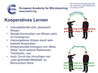 Kooperatives Lernen Intersubjektivität statt „absolutem“ Wissen Soziale Konstruktion von Wissen steht im Vordergrund Intersubjektives Wissen durch web-basierte Kooperation Infrastrukturelle Emergenz von „Meta-Webs“ durch externe Referenzen, Trackbacks, usw. Auch: Durch das Hinzufügen von „user-generated Metadata“ zu Microcontent Items. http://headrush.typepad.com/creating_passionate_users/2006/01/crash_course_in.html 