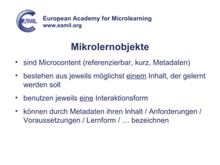 Mikrolernobjekte sind Microcontent (referenzierbar, kurz, Metadaten) bestehen aus jeweils möglichst  einem  Inhalt, der gelernt werden soll benutzen jeweils  eine  Interaktionsform können durch Metadaten ihren Inhalt / Anforderungen / Voraussetzungen / Lernform / … bezeichnen 