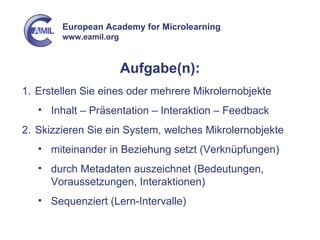 Aufgabe(n): Erstellen Sie eines oder mehrere Mikrolernobjekte Inhalt – Präsentation – Interaktion – Feedback Skizzieren Sie ein System, welches Mikrolernobjekte miteinander in Beziehung setzt (Verknüpfungen) durch Metadaten auszeichnet (Bedeutungen, Voraussetzungen, Interaktionen) Sequenziert (Lern-Intervalle) 