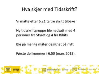 Hva skjer med Tidsskrift?
Vi måtte etter 6.21 ta tre skritt tilbake
Ny tidsskriftgruppe ble nedsatt med 4
personer fra Styret og 4 fra Bibits
Ble på mange måter designet på nytt
Første del kommer i 6.50 (mars 2015).
 