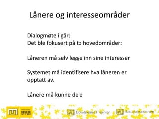 Lånere og interesseområder
Dialogmøte i går:
Det ble fokusert på to hovedområder:
Låneren må selv legge inn sine interesser
Systemet må identifisere hva låneren er
opptatt av.
Lånere må kunne dele
 