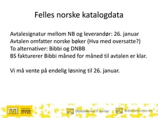 Felles norske katalogdata
Avtalesignatur mellom NB og leverandør: 26. januar
Avtalen omfatter norske bøker (Hva med oversatte?)
To alternativer: Bibbi og DNBB
BS fakturerer Bibbi måned for måned til avtalen er klar.
Vi må vente på endelig løsning til 26. januar.
 