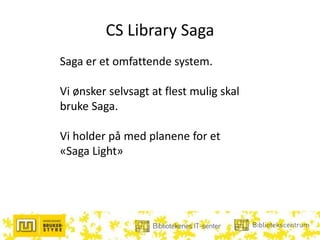 CS Library Saga
Saga er et omfattende system.
Vi ønsker selvsagt at flest mulig skal
bruke Saga.
Vi holder på med planene for et
«Saga Light»
 