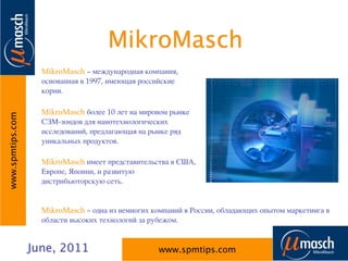 MikroMasch
                    MikroMasch – международная компания,
                    основанная в 1997, имеющая российские
                    корни.

                    MikroMasch более 10 лет на мировом рынке
www.spmtips.com




                    СЗМ-зондов для нанотехнологических
                    исследований, предлагающая на рынке ряд
                    уникальных продуктов.

                    MikroMasch имеет представительства в США,
                    Европе, Японии, и развитую
                    дистрибьюторскую сеть.


                    MikroMasch – одна из немногих компаний в России, обладающих опытом маркетинга в
                    области высоких технологий за рубежом.


                  June, 2011                        www.spmtips.com
 