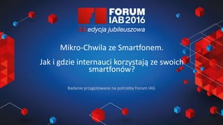 Jak wybrać 45 najlepszych
prezentacji na FORUM?
Joanna Komuda, IAB Polska
Mikro-Chwila ze Smartfonem.
Jak i gdzie internauci korzystają ze swoich
smartfonów?
Badanie przygotowane na potrzeby Forum IAG
 