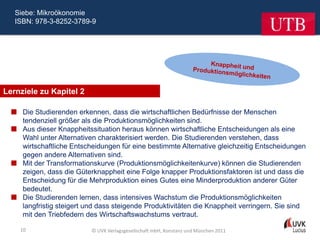 Siebe: Mikroökonomie
   ISBN: 978-3-8252-3789-9




Lernziele zu Kapitel 2

   Die Studierenden erkennen, dass die wirtschaftlichen Bedürfnisse der Menschen
    tendenziell größer als die Produktionsmöglichkeiten sind.
   Aus dieser Knappheitssituation heraus können wirtschaftliche Entscheidungen als eine
    Wahl unter Alternativen charakterisiert werden. Die Studierenden verstehen, dass
    wirtschaftliche Entscheidungen für eine bestimmte Alternative gleichzeitig Entscheidungen
    gegen andere Alternativen sind.
   Mit der Transformationskurve (Produktionsmöglichkeitenkurve) können die Studierenden
    zeigen, dass die Güterknappheit eine Folge knapper Produktionsfaktoren ist und dass die
    Entscheidung für die Mehrproduktion eines Gutes eine Minderproduktion anderer Güter
    bedeutet.
   Die Studierenden lernen, dass intensives Wachstum die Produktionsmöglichkeiten
    langfristig steigert und dass steigende Produktivitäten die Knappheit verringern. Sie sind
    mit den Triebfedern des Wirtschaftswachstums vertraut.

    10                     © UVK Verlagsgesellschaft mbH, Konstanz und München 2011
 