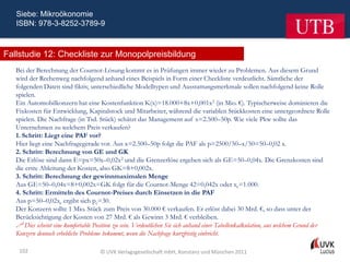 Siebe: Mikroökonomie
   ISBN: 978-3-8252-3789-9



Fallstudie 12: Checkliste zur Monopolpreisbildung
   Bei der Berechnung der Cournot-Lösung kommt es in Prüfungen immer wieder zu Problemen. Aus diesem Grund
   wird der Rechenweg nachfolgend anhand eines Beispiels in Form einer Checkliste verdeutlicht. Sämtliche der
   folgenden Daten sind fiktiv, unterschiedliche Modelltypen und Ausstattungsmerkmale sollen nachfolgend keine Rolle
   spielen.
   Ein Automobilkonzern hat eine Kostenfunktion K(x)=18.000+8x+0,001x2 (in Mio. €). Typischerweise dominieren die
   Fixkosten für Entwicklung, Kapitalstock und Mitarbeiter, während die variablen Stückkosten eine untergeordnete Rolle
   spielen. Die Nachfrage (in Tsd. Stück) schätzt das Management auf x=2.500–50p. Wie viele Pkw sollte das
   Unternehmen zu welchem Preis verkaufen?
   1. Schritt: Liegt eine PAF vor?
   Hier liegt eine Nachfragegerade vor. Aus x=2.500–50p folgt die PAF als p=2500/50–x/50=50–0,02 x.
   2. Schritt: Berechnung von GE und GK
   Die Erlöse sind dann E=px=50x–0,02x2 und die Grenzerlöse ergeben sich als GE=50–0,04x. Die Grenzkosten sind
   die erste Ableitung der Kosten, also GK=8+0,002x.
   3. Schritt: Berechnung der gewinnmaximalen Menge
   Aus GE=50–0,04x=8+0,002x=GK folgt für die Cournot-Menge 42=0,042x oder xc=1.000.
   4. Schritt: Ermitteln des Cournot-Preises durch Einsetzen in die PAF
   Aus p=50–0,02xc ergibt sich pc=30.
   Der Konzern sollte 1 Mio. Stück zum Preis von 30.000 € verkaufen. Er erlöst dabei 30 Mrd. €, so dass unter der
   Berücksichtigung der Kosten von 27 Mrd. € als Gewinn 3 Mrd. € verbleiben.
    Dies scheint eine komfortable Position zu sein. Verdeutlichen Sie sich anhand einer Tabellenkalkulation, aus welchem Grund der
   Konzern dennoch erhebliche Probleme bekommt, wenn die Nachfrage kurzfristig einbricht.

    102                              © UVK Verlagsgesellschaft mbH, Konstanz und München 2011
 