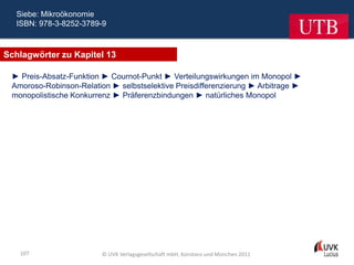 Siebe: Mikroökonomie
  ISBN: 978-3-8252-3789-9



Schlagwörter zu Kapitel 13

 ► Preis-Absatz-Funktion ► Cournot-Punkt ► Verteilungswirkungen im Monopol ►
 Amoroso-Robinson-Relation ► selbstselektive Preisdifferenzierung ► Arbitrage ►
 monopolistische Konkurrenz ► Präferenzbindungen ► natürliches Monopol




   107                   © UVK Verlagsgesellschaft mbH, Konstanz und München 2011
 