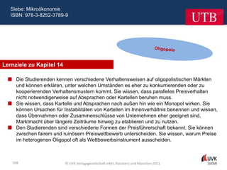Siebe: Mikroökonomie
   ISBN: 978-3-8252-3789-9




Lernziele zu Kapitel 14

   Die Studierenden kennen verschiedene Verhaltensweisen auf oligopolistischen Märkten
    und können erklären, unter welchen Umständen es eher zu konkurrierenden oder zu
    kooperierenden Verhaltensmustern kommt. Sie wissen, dass paralleles Preisverhalten
    nicht notwendigerweise auf Absprachen oder Kartellen beruhen muss.
   Sie wissen, dass Kartelle und Absprachen nach außen hin wie ein Monopol wirken. Sie
    können Ursachen für Instabilitäten von Kartellen im Innenverhältnis benennen und wissen,
    dass Übernahmen oder Zusammenschlüsse von Unternehmen eher geeignet sind,
    Marktmacht über längere Zeiträume hinweg zu etablieren und zu nutzen.
   Den Studierenden sind verschiedene Formen der Preisführerschaft bekannt. Sie können
    zwischen fairem und ruinösem Preiswettbewerb unterscheiden. Sie wissen, warum Preise
    im heterogenen Oligopol oft als Wettbewerbsinstrument ausscheiden.



    108                   © UVK Verlagsgesellschaft mbH, Konstanz und München 2011
 
