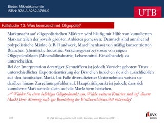 Siebe: Mikroökonomie
   ISBN: 978-3-8252-3789-9



Fallstudie 13: Was kennzeichnet Oligopole?

   Marktmacht auf oligopolistischen Märkten wird häufig mit Hilfe von kumulierten
   Marktanteilen der jeweils größten Anbieter gemessen. Demnach sind annähernd
   polypolistische Märkte (z.B. Handwerk, Maschinenbau) von mäßig konzentrierten
   Branchen (chemische Industrie, Verkehrsgewerbe) sowie von engen
   Oligopolmärkten (Mineralölindustrie, Lebensmittel-Einzelhandel) zu
   unterscheiden.
   Bei der Interpretation derartiger Kennziffern ist jedoch Vorsicht geboten: Trotz
   unterschiedlicher Exportorientierung der Branchen beziehen sie sich ausschließlich
   auf den heimischen Markt. Im Falle diversifizierter Unternehmen weisen sie
   darüber hinaus Zurechnungsfehler auf. Hauptkritikpunkt ist jedoch, dass sich
   kumulierte Marktanteile allein auf die Marktform beziehen.
    Wählen Sie einen beliebigen Oligopolmarkt aus. Welche weiteren Kriterien sind auf diesem
   Markt Ihrer Meinung nach zur Beurteilung der Wettbewerbsintensität notwendig?


   109                     © UVK Verlagsgesellschaft mbH, Konstanz und München 2011
 