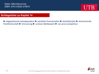 Siebe: Mikroökonomie
  ISBN: 978-3-8252-3789-9



Schlagwörter zu Kapitel 14

 ► oligopolistische Interdependenz ► paralleles Preisverhalten ► Kartelldisziplin ► dominierende
 Preisführerschaft ► limit pricing ► ruinöser Wettbewerb ► non-price competition




   116                      © UVK Verlagsgesellschaft mbH, Konstanz und München 2011
 