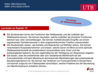 Siebe: Mikroökonomie
   ISBN: 978-3-8252-3789-9




Lernziele zu Kapitel 15

   Die Studierenden lernen die Funktionen des Wettbewerbs und die Leitbilder des
    Wettbewerbs kennen. Sie können beurteilen, welche Leitbilder die einzelnen Funktionen
    betonen bzw. eher vernachlässigen. Sie können marktstrukturelle Eingriffe von einem
    regulierenden Verhaltensansatz in eher angloamerikanischer Tradition unterscheiden.
   Die Studierenden wissen, wie Kartelle und Absprachen auf Märkten wirken. Sie kennen
    verschiedene Kooperationsformen und wissen, welche davon mit Blick auf eine optimale
    Wettbewerbsintensität als problematisch einzuschätzen sind. Ihnen sind die
    Schwierigkeiten bekannt, die sich regelmäßig bei der Verfolgung von Absprachen ergeben.
   Sie wissen, dass die entstehende oder sich verstärkende Marktmacht bei der
    Fusionskontrolle und beim Missbrauch dominierender Marktstellungen das entscheidende
    Beurteilungskriterium ist. Sie kennen das Verfahren zur Fusionskontrolle in Deutschland
    und können aufgrund von Fallbeispielen einschätzen, welche Probleme bei der Beurteilung
    von Machtmissbrauch entstehen können.

    117                   © UVK Verlagsgesellschaft mbH, Konstanz und München 2011
 