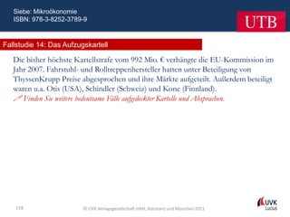 Siebe: Mikroökonomie
   ISBN: 978-3-8252-3789-9



Fallstudie 14: Das Aufzugskartell

   Die bisher höchste Kartellstrafe vom 992 Mio. € verhängte die EU-Kommission im
   Jahr 2007. Fahrstuhl- und Rolltreppenhersteller hatten unter Beteiligung von
   ThyssenKrupp Preise abgesprochen und ihre Märkte aufgeteilt. Außerdem beteiligt
   waren u.a. Otis (USA), Schindler (Schweiz) und Kone (Finnland).
    Finden Sie weitere bedeutsame Fälle aufgedeckter Kartelle und Absprachen.




    118                  © UVK Verlagsgesellschaft mbH, Konstanz und München 2011
 