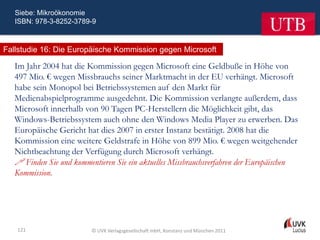 Siebe: Mikroökonomie
   ISBN: 978-3-8252-3789-9



Fallstudie 16: Die Europäische Kommission gegen Microsoft

   Im Jahr 2004 hat die Kommission gegen Microsoft eine Geldbuße in Höhe von
   497 Mio. € wegen Missbrauchs seiner Marktmacht in der EU verhängt. Microsoft
   habe sein Monopol bei Betriebssystemen auf den Markt für
   Medienabspielprogramme ausgedehnt. Die Kommission verlangte außerdem, dass
   Microsoft innerhalb von 90 Tagen PC-Herstellern die Möglichkeit gibt, das
   Windows-Betriebssystem auch ohne den Windows Media Player zu erwerben. Das
   Europäische Gericht hat dies 2007 in erster Instanz bestätigt. 2008 hat die
   Kommission eine weitere Geldstrafe in Höhe von 899 Mio. € wegen weitgehender
   Nichtbeachtung der Verfügung durch Microsoft verhängt.
    Finden Sie und kommentieren Sie ein aktuelles Missbrauchsverfahren der Europäischen
   Kommission.




   121                    © UVK Verlagsgesellschaft mbH, Konstanz und München 2011
 