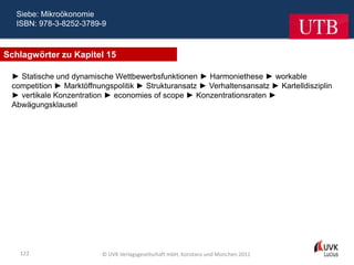 Siebe: Mikroökonomie
  ISBN: 978-3-8252-3789-9



Schlagwörter zu Kapitel 15

 ► Statische und dynamische Wettbewerbsfunktionen ► Harmoniethese ► workable
 competition ► Marktöffnungspolitik ► Strukturansatz ► Verhaltensansatz ► Kartelldisziplin
 ► vertikale Konzentration ► economies of scope ► Konzentrationsraten ►
 Abwägungsklausel




   122                    © UVK Verlagsgesellschaft mbH, Konstanz und München 2011
 