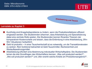 Siebe: Mikroökonomie
   ISBN: 978-3-8252-3789-9




Lernziele zu Kapitel 3

   Kurzfristig sind Knappheitsprobleme zu lindern, wenn die Produktionsfaktoren effizient
    eingesetzt werden. Die Studierenden erkennen, dass Arbeitsteilung und Spezialisierung
    dabei eine zentrale Rolle spielen. Die Studierenden kennen Ricardos Theorem der
    komparativen Kostenvorteile und wissen, dass die Einbindung in eine Arbeitsteilung „Win-
    Win“-Situationen herbeiführt.
   Geld ist produktiv – in einer Tauschwirtschaft ist es notwendig, um die Transaktionskosten
    zu senken. Rein funktional betrachtet ist Geld Tauschmittel, Recheneinheit und
    Wertaufbewahrungsmittel.
   Arbeitsteilung erfordert eine Abstimmung individueller Wirtschaftspläne. Die Studierenden
    lernen die drei Grundfragen des Wirtschaftens kennen: „Was soll produziert werden?“,
    „Wie soll produziert werden?“ und „Wer erwirkt welche Anteile am Produktionsergebnis?“.



    20                     © UVK Verlagsgesellschaft mbH, Konstanz und München 2011
 