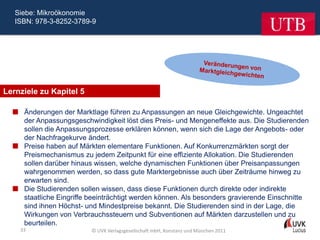 Siebe: Mikroökonomie
   ISBN: 978-3-8252-3789-9




Lernziele zu Kapitel 5

   Änderungen der Marktlage führen zu Anpassungen an neue Gleichgewichte. Ungeachtet
    der Anpassungsgeschwindigkeit löst dies Preis- und Mengeneffekte aus. Die Studierenden
    sollen die Anpassungsprozesse erklären können, wenn sich die Lage der Angebots- oder
    der Nachfragekurve ändert.
   Preise haben auf Märkten elementare Funktionen. Auf Konkurrenzmärkten sorgt der
    Preismechanismus zu jedem Zeitpunkt für eine effiziente Allokation. Die Studierenden
    sollen darüber hinaus wissen, welche dynamischen Funktionen über Preisanpassungen
    wahrgenommen werden, so dass gute Marktergebnisse auch über Zeiträume hinweg zu
    erwarten sind.
   Die Studierenden sollen wissen, dass diese Funktionen durch direkte oder indirekte
    staatliche Eingriffe beeinträchtigt werden können. Als besonders gravierende Einschnitte
    sind ihnen Höchst- und Mindestpreise bekannt. Die Studierenden sind in der Lage, die
    Wirkungen von Verbrauchssteuern und Subventionen auf Märkten darzustellen und zu
    beurteilen.
    33                    © UVK Verlagsgesellschaft mbH, Konstanz und München 2011
 