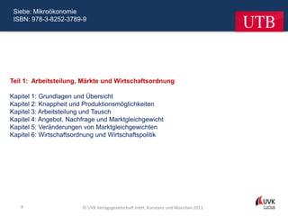 Siebe: Mikroökonomie
 ISBN: 978-3-8252-3789-9




Teil 1: Arbeitsteilung, Märkte und Wirtschaftsordnung

Kapitel 1: Grundlagen und Übersicht
Kapitel 2: Knappheit und Produktionsmöglichkeiten
Kapitel 3: Arbeitsteilung und Tausch
Kapitel 4: Angebot, Nachfrage und Marktgleichgewicht
Kapitel 5: Veränderungen von Marktgleichgewichten
Kapitel 6: Wirtschaftsordnung und Wirtschaftspolitik




   4                    © UVK Verlagsgesellschaft mbH, Konstanz und München 2011
 