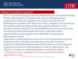 Siebe: Mikroökonomie
   ISBN: 978-3-8252-3789-9



Fallstudie 6: Europäische Agrarpolitik
   Die EU-Agrarmarktordnungen sind durch Mindestpreise für viele landwirtschaftliche
   Produkte gekennzeichnet. Zusätzlich werden teilweise Abnahmegarantien
   ausgesprochen. Solange die Angebotskurven steigen, bieten die über den
   Weltmarktpreisen gehaltenen EU-Preise einen Anreiz, möglichst viel zu produzieren.
   Die als Sicherung der bäuerlichen Einkommen geplante Maßnahme ist mit
   erheblichen Kosten verbunden. Über die Wohlfahrtsverluste hinaus müssen für die
   Verwendung des Überschussangebots Ressourcen aufgewandt werden.
   Agrarüberschüsse werden gelagert oder an Drittländer zum (geringeren)
   Weltmarktpreis verkauft.
   Aufgrund der explodierenden Kosten hat man in den Neunzigerjahren begonnen,
   Produktionsanreize und Einkommenssicherung voneinander zu trennen –
   beispielsweise durch Brachlandprogramme. Seitdem nähern sich die europäischen
   Agrarpreise schrittweise den Weltmarktpreisen an. Die als „Butterberge“ oder
   „Weinseen“ bezeichneten Angebotsüberschüsse verschwanden teilweise.
    Recherchieren Sie die Veränderungen der Selbstversorgungsgrade unterschiedlicher
   Agrarprodukte in Europa.
    40                   © UVK Verlagsgesellschaft mbH, Konstanz und München 2011
 