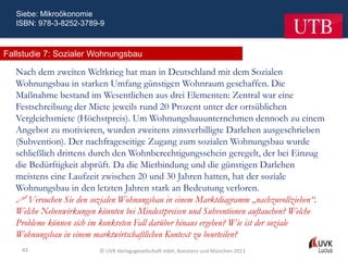 Siebe: Mikroökonomie
   ISBN: 978-3-8252-3789-9



Fallstudie 7: Sozialer Wohnungsbau

   Nach dem zweiten Weltkrieg hat man in Deutschland mit dem Sozialen
   Wohnungsbau in starken Umfang günstigen Wohnraum geschaffen. Die
   Maßnahme bestand im Wesentlichen aus drei Elementen: Zentral war eine
   Festschreibung der Miete jeweils rund 20 Prozent unter der ortsüblichen
   Vergleichsmiete (Höchstpreis). Um Wohnungsbauunternehmen dennoch zu einem
   Angebot zu motivieren, wurden zweitens zinsverbilligte Darlehen ausgeschrieben
   (Subvention). Der nachfrageseitige Zugang zum sozialen Wohnungsbau wurde
   schließlich drittens durch den Wohnberechtigungsschein geregelt, der bei Einzug
   die Bedürftigkeit abprüft. Da die Mietbindung und die günstigen Darlehen
   meistens eine Laufzeit zwischen 20 und 30 Jahren hatten, hat der soziale
   Wohnungsbau in den letzten Jahren stark an Bedeutung verloren.
    Versuchen Sie den sozialen Wohnungsbau in einem Marktdiagramm „nachzuvollziehen“.
   Welche Nebenwirkungen könnten bei Mindestpreisen und Subventionen auftauchen? Welche
   Probleme können sich im konkreten Fall darüber hinaus ergeben? Wie ist der soziale
   Wohnungsbau in einem marktwirtschaftlichen Kontext zu beurteilen?
    43                   © UVK Verlagsgesellschaft mbH, Konstanz und München 2011
 