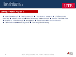 Siebe: Mikroökonomie
  ISBN: 978-3-8252-3789-9



Schlagwörter zu Kapitel 5

 ► Angebotsüberschuss ► Marktmechanismus ► Flexibilität des Angebots ► Dringlichkeit der
 Nachfrage ► optimale Allokation ► Primärverteilung der Einkommen ► statische Preisfunktionen
 ► dynamische Preisfunktionen ► Höchstpreise ► Mindestpreise ► Wohlfahrtsverluste
 ► Verbrauchssteuern ► Lenkungseffekt ► vollständige Überwälzung




    44                      © UVK Verlagsgesellschaft mbH, Konstanz und München 2011
 