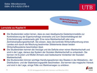 Siebe: Mikroökonomie
   ISBN: 978-3-8252-3789-9




Lernziele zu Kapitel 6

   Die Studierenden sollen lernen, dass es zwei idealtypische Gedankenmodelle zur
    Konkretisierung der Eigentumsfrage einerseits und zum Dezentralitätsgrad der
    Entscheidungen andererseits gibt: Eine reine Marktwirtschaft oder eine
    Zentralverwaltungswirtschaft. Sie wissen, dass die konkrete Wirtschaftsordnung eines
    Landes sich durch die Mischung bestimmter Stilelemente dieser beiden
    Wirtschaftssysteme beschreiben lässt.
   Die Studierenden kennen die Vorzüge und die Defizite einer reinen Marktwirtschaft und
    sind in der Lage, daraus das System der Sozialen Marktwirtschaft zu entwickeln. Sie
    kennen mit Eucken und Müller-Armack zwei bedeutsame Vordenker der Sozialen
    Marktwirtschaft.
   Die Studierenden können wichtige Handlungsoptionen des Staates in der Allokations-, der
    Distributions- und der Stabilisierungspolitik beschreiben. Sie kennen das magische Viereck
    und sind in der Lage, einige Fälle von Marktversagen zu erklären.

    45                     © UVK Verlagsgesellschaft mbH, Konstanz und München 2011
 