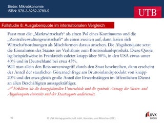 Siebe: Mikroökonomie
   ISBN: 978-3-8252-3789-9



Fallstudie 8: Ausgabenquote im internationalen Vergleich

   Fasst man die „Marktwirtschaft“ als einen Pol eines Kontinuums und die
   „Zentralverwaltungswirtschaft“ als einen zweiten auf, dann lassen sich
   Wirtschaftsordnungen als Mischformen daraus ansehen. Die Abgabenquote setzt
   die Einnahmen des Staates ins Verhältnis zum Bruttoinlandsprodukt. Diese Quote
   lag beispielsweise in Frankreich zuletzt knapp über 50%, in den USA etwas unter
   40% und in Deutschland bei etwa 45%.
   Will man allein den Ressourcenzugriff durch den Staat beschreiben, dann erscheint
   der Anteil der staatlichen Güternachfrage am Bruttoinlandsprodukt von knapp
   20% und der etwa gleich große Anteil der Erwerbstätigen im öffentlichen Dienst
   an allen Beschäftigten aussagekräftiger.
    Erklären Sie die konzeptionellen Unterschiede und die zentrale Aussage der Steuer- und
   Abgabenquote einerseits und der Staatesquote andererseits.




    46                    © UVK Verlagsgesellschaft mbH, Konstanz und München 2011
 