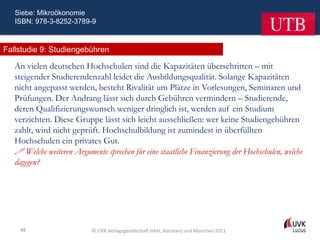 Siebe: Mikroökonomie
   ISBN: 978-3-8252-3789-9



Fallstudie 9: Studiengebühren

   An vielen deutschen Hochschulen sind die Kapazitäten überschritten – mit
   steigender Studierendenzahl leidet die Ausbildungsqualität. Solange Kapazitäten
   nicht angepasst werden, besteht Rivalität um Plätze in Vorlesungen, Seminaren und
   Prüfungen. Der Andrang lässt sich durch Gebühren vermindern – Studierende,
   deren Qualifizierungswunsch weniger dringlich ist, werden auf ein Studium
   verzichten. Diese Gruppe lässt sich leicht ausschließen: wer keine Studiengebühren
   zahlt, wird nicht geprüft. Hochschulbildung ist zumindest in überfüllten
   Hochschulen ein privates Gut.
    Welche weiteren Argumente sprechen für eine staatliche Finanzierung der Hochschulen, welche
   dagegen?




    48                     © UVK Verlagsgesellschaft mbH, Konstanz und München 2011
 