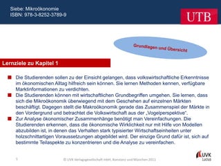 Siebe: Mikroökonomie
   ISBN: 978-3-8252-3789-9




Lernziele zu Kapitel 1

   Die Studierenden sollen zu der Einsicht gelangen, dass volkswirtschaftliche Erkenntnisse
    im ökonomischen Alltag hilfreich sein können. Sie lernen Methoden kennen, verfügbare
    Marktinformationen zu verdichten.
   Die Studierenden können mit wirtschaftlichen Grundbegriffen umgehen. Sie lernen, dass
    sich die Mikroökonomik überwiegend mit dem Geschehen auf einzelnen Märkten
    beschäftigt. Dagegen stellt die Makroökonomik gerade das Zusammenspiel der Märkte in
    den Vordergrund und betrachtet die Volkswirtschaft aus der „Vogelperspektive“.
   Zur Analyse ökonomischer Zusammenhänge benötigt man Vereinfachungen. Die
    Studierenden erkennen, dass die ökonomische Wirklichkeit nur mit Hilfe von Modellen
    abzubilden ist, in denen das Verhalten stark typisierter Wirtschaftseinheiten unter
    holzschnittartigen Voraussetzungen abgebildet wird. Der einzige Grund dafür ist, sich auf
    bestimmte Teilaspekte zu konzentrieren und die Analyse zu vereinfachen.


     5                     © UVK Verlagsgesellschaft mbH, Konstanz und München 2011
 