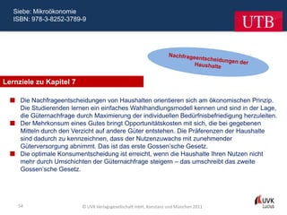 Siebe: Mikroökonomie
   ISBN: 978-3-8252-3789-9




Lernziele zu Kapitel 7

   Die Nachfrageentscheidungen von Haushalten orientieren sich am ökonomischen Prinzip.
    Die Studierenden lernen ein einfaches Wahlhandlungsmodell kennen und sind in der Lage,
    die Güternachfrage durch Maximierung der individuellen Bedürfnisbefriedigung herzuleiten.
   Der Mehrkonsum eines Gutes bringt Opportunitätskosten mit sich, die bei gegebenen
    Mitteln durch den Verzicht auf andere Güter entstehen. Die Präferenzen der Haushalte
    sind dadurch zu kennzeichnen, dass der Nutzenzuwachs mit zunehmender
    Güterversorgung abnimmt. Das ist das erste Gossen’sche Gesetz.
   Die optimale Konsumentscheidung ist erreicht, wenn die Haushalte Ihren Nutzen nicht
    mehr durch Umschichten der Güternachfrage steigern – das umschreibt das zweite
    Gossen’sche Gesetz.




    54                    © UVK Verlagsgesellschaft mbH, Konstanz und München 2011
 