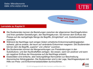 Siebe: Mikroökonomie
   ISBN: 978-3-8252-3789-9




Lernziele zu Kapitel 8

   Die Studierenden kennen die Beziehungen zwischen der allgemeinen Nachfragefunktion
    und ihren partiellen Darstellungen, den Nachfragekurven. Sie können dem Einfluss des
    Preises auf die nachgefragte Menge die Begriffe „Dringlichkeit“ und „Substituierbarkeit“
    zuordnen.
   Während die Nachfrage nach einigen Gütern erhebliche Einkommensabhängigkeiten
    aufweist, gibt es andere, die kaum auf veränderte Einkommen reagieren. Die Studierenden
    können dem die Begriffe „superior“ und „inferior“ zuordnen.
   Die Studierenden können die Mengenwirkungen von Preisänderungen in den
    Substitutions- und den Kaufkrafteffekt zerlegen. Sie wissen, wann ein positiver und wann
    ein negativer Einfluss der Kreuzpreise auf die Nachfrage entsteht.
   Elastizitäten sind einfache, aber leistungsfähige Kennzahlen zur Beschreibung
    ökonomischer Abhängigkeiten. Die Studierenden sind in der Lage, Nachfrageanalysen mit
    Hilfe von Preis- und Einkommenselastizitäten durchzuführen.

    60                    © UVK Verlagsgesellschaft mbH, Konstanz und München 2011
 
