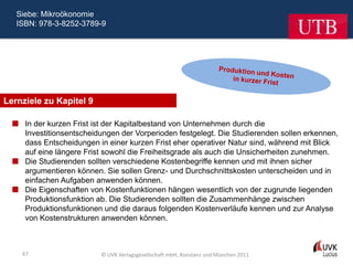 Siebe: Mikroökonomie
   ISBN: 978-3-8252-3789-9




Lernziele zu Kapitel 9

   In der kurzen Frist ist der Kapitalbestand von Unternehmen durch die
    Investitionsentscheidungen der Vorperioden festgelegt. Die Studierenden sollen erkennen,
    dass Entscheidungen in einer kurzen Frist eher operativer Natur sind, während mit Blick
    auf eine längere Frist sowohl die Freiheitsgrade als auch die Unsicherheiten zunehmen.
   Die Studierenden sollten verschiedene Kostenbegriffe kennen und mit ihnen sicher
    argumentieren können. Sie sollen Grenz- und Durchschnittskosten unterscheiden und in
    einfachen Aufgaben anwenden können.
   Die Eigenschaften von Kostenfunktionen hängen wesentlich von der zugrunde liegenden
    Produktionsfunktion ab. Die Studierenden sollten die Zusammenhänge zwischen
    Produktionsfunktionen und die daraus folgenden Kostenverläufe kennen und zur Analyse
    von Kostenstrukturen anwenden können.



    67                    © UVK Verlagsgesellschaft mbH, Konstanz und München 2011
 